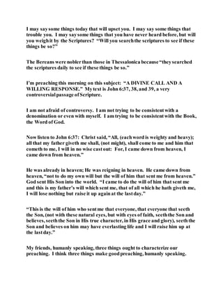 I may saysome things today that will upset you. I may say some things that
trouble you. I may saysome things that you have never heard before, but will
you weighit by the Scriptures? “Will you searchthe scriptures to see if these
things be so?”
The Bereans were noblerthan those in Thessalonica because“theysearched
the scriptures daily to see if these things be so.”
I’m preaching this morning on this subject: “A DIVINE CALL AND A
WILLING RESPONSE.” Mytext is John 6:37, 38, and 39, a very
controversialpassage ofScripture.
I am not afraid of controversy. I am not trying to be consistentwith a
denomination or even with myself. I am trying to be consistentwith the Book,
the Word of God.
Now listen to John 6:37: Christ said, “All, (eachword is weighty and heavy);
all that my father giveth me shall, (not might), shall come to me and him that
cometh to me, I will in no wise castout: For, I came down from heaven, I
came down from heaven.”
He was already in heaven; He was reigning in heaven. He came down from
heaven, “not to do my own will but the will of him that sent me from heaven.”
God sent His Son into the world. “I came to do the will of him that sent me
and this is my father’s will which sent me, that of all which he hath giveth me,
I will lose nothing but raise it up againat the lastday.”
“This is the will of him who sentme that everyone, that everyone that seeth
the Son, (not with these natural eyes, but with eyes of faith, seeththe Son and
believes, seeththe Son in His true character, in His grace and glory), seeththe
Son and believes on him may have everlasting life and I will raise him up at
the lastday.”
My friends, humanly speaking, three things ought to characterize our
preaching. I think three things make goodpreaching, humanly speaking.
 