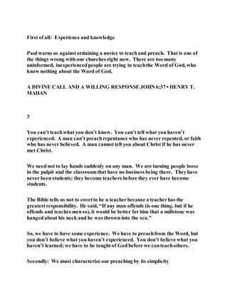 First of all: Experience and knowledge
Paul warns us againstordaining a novice to teachand preach. That is one of
the things wrong with our churches right now. There are too many
uninformed, inexperiencedpeople are trying to teachthe Word of God, who
know nothing about the Word of God.
A DIVINE CALL AND A WILLING RESPONSE JOHN 6:37 • HENRY T.
MAHAN
3
You can’t teachwhat you don’t know. You can’t tell what you haven’t
experienced. A man can’t preachrepentance who has never repented, or faith
who has never believed. A man cannot tell you about Christ if he has never
met Christ.
We need not to lay hands suddenly on any man. We are turning people loose
in the pulpit and the classroomthat have no business being there. Theyhave
never been students; they become teachers before they ever have become
students.
The Bible tells us not to covetto be a teacherbecause a teacherhas the
greatestresponsibility. He said, “If any man offends (is one thing, but if he
offends and teaches menso), it would be better for him that a millstone was
hanged about his neck and he was thrown into the sea.”
So, we have to have some experience. We have to preachfrom the Word, but
you don’t believe what you haven’t experienced. You don’t believe what you
haven’t learned; we have to be taught of God before we canteachothers.
Secondly: We must characterize our preaching by its simplicity
 