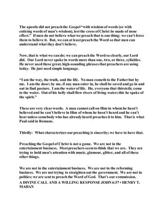 The apostle did not preachthe Gospel“with wisdom of words (or with
enticing words of man’s wisdom), lestthe cross ofChrist be made of none
effect.” If men do not believe what we preach that is one thing; we can’t force
them to believe it. But, we can at leastpreach the Word so that men can
understand what they don’t believe.
Now, that is what we can do; we can preachthe Word so clearly, our Lord
did. Our Lord never spoke in words more than one, two, or three, syllables.
He never used these great, high-sounding phrases that preachers are using
today. He just used simple language.
“I am the way, the truth, and the life. No man cometh to the Fatherbut by
me. I am the door; by me, if any man enter in, he shall be saved and go in and
out in find pasture. I am the waterof life. Ho, everyone that thirsteth; come
to the water. Out of his belly shall flow rivers of living water;this he spake of
the spirit.”
These are very clearwords. A man cannotcall on Him in whom he hasn’t
believed and he can’t believe in Him of whom he hasn’t heard and he can’t
hear unless somebody who has alreadyheard preaches it to him. That is what
Paul said in Romans.
Thirdly: What characterizes ourpreaching is sincerity; we have to have that.
Preaching the Gospelof Christ is not a game. We are not in the
entertainment business. Mostpreachers seemto think that we are. They are
trying to hold men’s attention with music, glamour, glitter, and all of these
other things.
We are not in the entertainment business. We are not in the reforming
business. We are not trying to straighten out the government. We are not in
politics; we are sent to preach the Word of God. That’s our commission.
A DIVINE CALL AND A WILLING RESPONSE JOHN 6:37 • HENRY T.
MAHAN
 