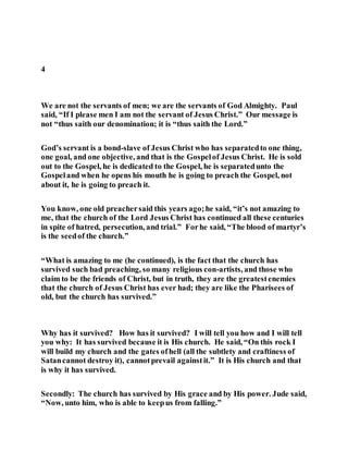 4
We are not the servants of men; we are the servants of God Almighty. Paul
said, “If I please men I am not the servant of Jesus Christ.” Our message is
not “thus saith our denomination; it is “thus saith the Lord.”
God’s servant is a bond-slave of Jesus Christ who has separatedto one thing,
one goal, and one objective, and that is the Gospelof Jesus Christ. He is sold
out to the Gospel, he is dedicated to the Gospel, he is separatedunto the
Gospeland when he opens his mouth he is going to preach the Gospel, not
about it, he is going to preach it.
You know, one old preachersaid this years ago;he said, “it’s not amazing to
me, that the church of the Lord Jesus Christ has continued all these centuries
in spite of hatred, persecution, and trial.” Forhe said, “The blood of martyr’s
is the seedof the church.”
“What is amazing to me (he continued), is the fact that the church has
survived such bad preaching, so many religious con-artists, and those who
claim to be the friends of Christ, but in truth, they are the greatestenemies
that the church of Jesus Christ has ever had; they are like the Pharisees of
old, but the church has survived.”
Why has it survived? How has it survived? I will tell you how and I will tell
you why: It has survived because it is His church. He said, “On this rock I
will build my church and the gates ofhell (all the subtlety and craftiness of
Satancannot destroy it), cannotprevail againstit.” It is His church and that
is why it has survived.
Secondly: The church has survived by His grace and by His power. Jude said,
“Now, unto him, who is able to keepus from falling.”
 
