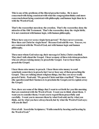This is one of the problems of the liberal preachertoday. He is more
concernedwith being consistentwith what his congregationthinks and more
concernedabout being consistentwith philosophy and human logic than he is
with the Word of God.
That’s the reasonthat men deny the creation. That’s the reasonthey deny the
miracles of the Old Testament. That’s the reasonthey deny the virgin birth;
it is not consistentwith human logic, with human philosophy.
Where have you ever seena virgin born person? We have never seenone.
How then can Christ be virgin born? BecauseGodsaid He was. You see, we
are consistentwith the Word of God, not with human logic and human
philosophy.
These men whom God raises up, their messageis Christ, Christ crucified.
They don’t talk about the Gospel. I hear so many of these televisionpreachers
who are always raising money to preachthe Gospel. I never hear them
preach the Gospel.
I hear them raise money to preach. I hear them raise money to send
somebody somewhere to preach, but I never hear any of them preaching the
Gospel. Theyare talking about religious things, but they are never really
preach Christ. Paulsaid, “We preach Christ and him crucified;” These men
(the apostles)and their business is to proclaim the Gospel, not to explain away
the Gospel.
Now, there are some of the things that I want to setforth for you this morning
that are consistentwith the Word of God. I want you to think about them. I
want you to considerthem; I want you to regard them prayerfully and
carefully. I want you to measure them by what God said, not by what you
think, not by what you have always heard, but by what the Word of God says;
will you do that?
First of all: Searchthe Scriptures; “Faithcometh by hearing and hearing by
the Word of God.”
 