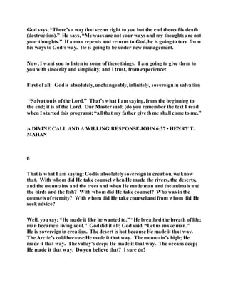 God says, “There’s a way that seems right to you but the end thereofis death
(destruction).” He says, “Myways are not your ways and my thoughts are not
your thoughts.” If a man repents and returns to God, he is going to turn from
his ways to God’s way. He is going to be under new management.
Now;I want you to listen to some of these things. I am going to give them to
you with sincerity and simplicity, and I trust, from experience:
First of all: Godis absolutely, unchangeably, infinitely, sovereignin salvation
“Salvationis of the Lord.” That’s what I am saying, from the beginning to
the end; it is of the Lord. Our Mastersaid; (do you remember the text I read
when I started this program); “all that my father giveth me shall come to me.”
A DIVINE CALL AND A WILLING RESPONSE JOHN 6:37 • HENRY T.
MAHAN
6
That is what I am saying; Godis absolutelysovereignin creation, we know
that. With whom did He take counselwhen He made the rivers, the deserts,
and the mountains and the trees and when He made man and the animals and
the birds and the fish? With whom did He take counsel? Who was in the
counsels ofeternity? With whom did He take counseland from whom did He
seek advice?
Well, you say; “He made it like he wanted to.” “He breathed the breath of life;
man became a living soul.” God did it all; God said, “Let us make man.”
He is sovereignin creation. The desert is hot because He made it that way.
The Arctic’s cold because He made it that way. The mountain’s high; He
made it that way. The valley’s deep; He made it that way. The oceans deep;
He made it that way. Do you believe that? I sure do!
 