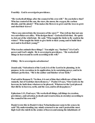 Fourthly: God is sovereignin providence.
“He workethall things after the counselof his own will.” Do you believe that?
Who has controlof the sun, the stars, the moon, the oxygen, the carbon
dioxide, and the plants? Who makes the flowers to grow and the trees to grow
and shed their leaves?
“Have you entered into the treasures of the snow?” Theytell me that not any
two snowflakesare alike. Who designs them? GodaskedJob that. He spoke
to Job out of the whirlwind. He said, “Who taught the birds to fly south in the
winter? Who taught the birds to give birth to their young and to build their
nest and to feed their young?”
Who teaches animals these things? You might say, “Instinct;” it is God’s
powerand God’s might. He is sovereignin providence. “He workethall
things in heavenand in earth according to his will.”
Fifthly: He is sovereignin salvationtoo!
Jonahsaid, “Salvationis of the Lord; it is of the Lord in its planning, in its
purpose, in its execution, in its application, in its sustaining power, and in its
ultimate perfection. “He is the author and finisher of our faith.”
Paul said in Romans 9; “So then, it is not of him that willeth nor of him that
runneth, but of Godthat showethmercy.” Psalm115 says, “OurGod is in the
heavens;he hath done whatsoeverhe pleased. Whatsoeverthe Lord pleased
that did he in heaven, earth, and the seas,and in all deep places.”
Ephesians 1:11, Paul says;“He workethall things, (all things in creation,
providence, and salvation, in death and resurrection, in eternity) according to
the councilof his own will.”
Daniel wrote this in Daniel4 when Nebuchadnezzarcame to his senses;he
said “My understanding (my mind) returned to me and I praisedthe most
high God who ruleth in the armies of heaven and among the inhabitants of
 