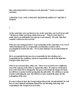 this earth and giveth it to whomsoeverhe pleaseth.” Godis sovereignin
salvation.
A DIVINE CALL AND A WILLING RESPONSE JOHN 6:37 • HENRY T.
MAHAN
7
At the same time; now you listen to me; at the same time, our Lord Jesus said;
“All that my father giveth me shall come to me.” Thatis a fact; that is a
truth; that is an undeniable factand our Lord statedit. He said, “him that
cometh; I will in no wise castout.”
What are you saying preacher? I am saying that at the same time every son of
Adam listening to me is a responsible, accountable, creature who is
accountable to God for his sins. “Everyman shall give an accountof himself
to God.”
He is accountable forhis sins; he is responsible for his rebellion; he’s
responsible for his condition, and he is responsible to walk in the light that
God gives him; that is so!
There is no reasonto deny either one. There is no reasonto over emphasize
one at the expense of the other or againstthe other. If a man is convicted, if
he is converted, if he is changedby the grace of God into the image of Christ,
he will forever praise God for giving him the gift of life. He will forever praise
God for redeeming his soul. He will forever give Godall the glory for the
redemption of his soul.
If a man refuses to hear the Gospeland perishes in his sin and unbelief, he will
forever curse himself and blame himself for not listening, believing, and
responding to the Gospelof Jesus Christ.
 