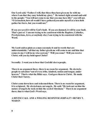 Our Lord said, “Father;I will, that those thou hast given me be with me
where I am that they may behold my glory.” He turned right around and said
to the people: “You will not come to me that you may have life;” you will not.
“O Jerusalem, how oft would I have gatheredyou unto myself as a hen doth
gather her brew, but you would not.”
If you are saved it will be God’s fault. If you are damned, it will be your fault.
That’s just so! I am not trying to be consistentwith the Baptists, Catholics,
Presbyterians, Jews,oranybody else;I am trying to be consistentwith the
Word.
My Lord said as plain as a man can make it and in words that are
understandable; “all that my father giveth me will come to me and him that
comes to me; I will in no wise castout.” Will you come? Will you receive
Christ, will you lay hold upon Christ?
Secondly: I want you to hear that God did electa people.
There is no argument there; there is no room for argument. He electeda
people to salvation“out of every tribe, kindred, nation and tongue, under
heaven.” Thatis what the Bible says. God gave them to Christ. He made
Christ their Surety.
Christ came down here and redeemedthem. There is no room for argument,
it is scriptural. He electedmen, not angels. He said, “He took not on him the
nature of angels;he took on him the seedof Abraham.” There is no argument
there; that is what God’s Word says.
A DIVINE CALL AND A WILLING RESPONSE JOHN 6:37 • HENRY T.
MAHAN
8
 