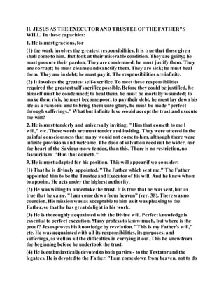 II. JESUS AS THE EXECUTOR AND TRUSTEE OF THE FATHER"S
WILL. In these capacities:
1. He is most gracious, for
(1) the work involves the greatestresponsibilities. Itis true that those given
shall come to him. But look at their miserable condition. They are guilty; he
must procure their pardon. They are condemned; he must justify them. They
are corrupt; he must cleanse and sanctify them. They are sick;he must heal
them. They are in debt; he must pay it. The responsibilities are infinite.
(2) It involves the greatestself-sacrifice.To meetthese responsibilities
required the greatestselfsacrifice possible.Before theycould be justified, he
himself must be condemned; to heal them, he must be mortally wounded; to
make them rich, he must become poor; to pay their debt, he must lay down his
life as a ransom; and to bring them unto glory, he must be made "perfect
through sufferings." What but infinite love would acceptthe trust and execute
the will?
2. He is most tenderly and universally inviting. "Him that cometh to me I
will," etc. These words are most tender and inviting. They were uttered in the
painful consciousness thatmany would not come to him, although there were
infinite provisions and welcome. The door of salvationneed not be wider, nor
the heart of the Saviourmore tender, than this. There is no restriction, no
favouritism. "Him that cometh."
3. He is most adapted for his position. This will appearif we consider:
(1) That he is divinely appointed. "The Father which sent me." The Father
appointed him to be the Trustee and Executorof his will. And he knew whom
to appoint. He acts under the highest authority.
(2) He was willing to undertake the trust. It is true that he was sent, but as
true that he came. "I am come down from heaven" (ver. 38). There was no
coercion. His mission was as acceptable to him as it was pleasing to the
Father, so that he has great delight in his work.
(3) He is thoroughly acquainted with the Divine will. Perfectknowledge is
essentialto perfect execution. Many profess to know much, but where is the
proof? Jesus proves his knowledge by revelation. "This is my Father's will,"
etc. He was acquaintedwith all its responsibilities, its purposes, and
sufferings, as well as all the difficulties in carrying it out. This he knew from
the beginning before he undertook the trust.
(4) He is enthusiasticallydevoted to both parties - to the Testatorand the
legatees. He is devoted to the Father. "I am come down from heaven, not to do
 
