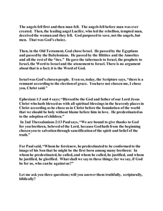 The angels fell first and then man fell. The angels fell before man was ever
created. Then, the leading angel Lucifer, who led the rebellion, tempted man,
deceivedthe womanand they fell. God purposed to save, not the angels, but
men. That was God’s choice.
Then, in the Old Testament, God chose Israel. He passedby the Egyptians
and passedby the Babylonians. He passedby the Hittites and the Amorites
and all the restof the “ites.” He gave the tabernacle to Israel, the prophets to
Israel, the Word to Israeland the atonementto Israel. There is no argument
about that is a fact; it is the Word of God.
Israelwas God’s chosenpeople. Even so, today, the Scripture says, “there is a
remnant according to the electionof grace. Youhave not chosen me, I chose
you, Christ said.”
Ephesians 1:3 and 4 says;“Blessedbe the God and father of our Lord Jesus
Christ who hath blessedus with all spiritual blessings in the heavenly places in
Christ according as he chose us in Christ before the foundation of the world
that we should be holy without blame before him in love. He predestinatedus
to the adoption of children.”
In 2nd Thessalonians 2:13 Paulsays, “We are bound to give thanks to God
for you brethren, beloved of the Lord, because Godhath from the beginning
chosenyou to salvationthrough sanctificationof the spirit and belief of the
truth.”
For Paul said, “Whom he foreknew, he predestinatedto be conformed to the
image of his Son that he might be the first born among many brethren: In
whom he predestinated, he called, and whom he called, he justified, and whom
he justified, he glorified. What shall we sayto these things; for we say, if God
be for us, who canbe againstus?”
Let me ask you three questions;will you answerthem truthfully, scripturally,
biblically?
 
