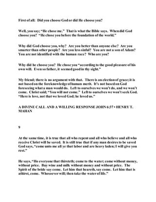 First of all: Did you choose Godor did He choose you?
Well, you say; “He chose me.” That is what the Bible says. Whendid God
choose you? “He chose you before the foundation of the world.”
Why did God choose you, why? Are you better than anyone else? Are you
smarter than other people? Are you less sinful? You are not a son of Adam?
You are not identified with the human race? Who are you?
Why did he choose you? He chose you “according to the good pleasure of his
own will. Even so father, it seemedgoodin thy sight.”
My friend; there is no argument with that. There is an electionof grace;it is
not basedon the foreknowledgeofhuman merit. It’s not basedon God
foreseeing whata man would do. Left to ourselves we won’t do, and we won’t
come. Christ said; “You will not come.” Leftto ourselves we won’t seek God.
“Here is love, not that we loved God; he loved us.”
A DIVINE CALL AND A WILLING RESPONSE JOHN 6:37 • HENRY T.
MAHAN
9
At the same time, it is true that all who repent and all who believe and all who
receive Christ will be saved. It is still true that if any man desires to be saved
God says, “come unto me all ye that labor and are heavy laden; I will give you
rest.”
He says, “Ho everyone that thirsteth; come to the water; come without money,
without price. Buy wine and milk without money and without price. The
Spirit of the bride say come. Let him that heareth, say come. Let him that is
athirst, come. Whosoeverwill; then take the waterof life.”
 