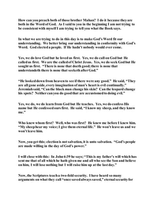 How can you preach both of those brother Mahan? I do it because theyare
both in the Word of God. As I said to you in the beginning I am not trying to
be consistentwith myself I am trying to tell you what the Book says.
In what we are trying to do in this day is to make God’s Word fit our
understanding. We better bring our understanding in conformity with God’s
Word. God electeda people. If He hadn’t nobody would ever come.
Yes, we do love God but he loved us first. Yes, we do call on God but He
calledus first. We are the calledof Christ Jesus. Yes, we do seek Godbut He
sought us first. “There is none that doeth good;there is none that
understandeth there is none that seekethafterGod.”
“He lookeddown from heavento see if there were any good.” He said, “They
are all gone aside, every imagination of man’s heart is evil continually.”
Jeremiahsaid, “Canthe black man change his skin? Can the leopard change
his spots? Neithercanyou do goodthat are accustomedto doing evil.”
Yes, we do, we do learn from God but He teaches. Yes, we do confess His
name but He confessedours first. He said, “I know my sheep, and they know
me.”
Who knew whom first? Well, who was first? He knew me before I knew him.
“My sheephear my voice;I give them eternal life.” He won’t leave us and we
won’t leave him.
Now, you get this; electionis not salvation, it is unto salvation. “God’s people
are made willing in the day of God’s power.”
I will close with this: In John 6:39 he says; “This is my father’s will which has
sent me that of all which he hath given me and all who see the Son and believe
on him, I will lose nothing but I will raise him up at the lastday.”
Now, the Scriptures teacha two-fold security. I have heard so many
arguments on what they call “once savedalways saved,” eternalsecurityfor
 