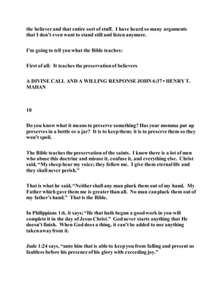 the believerand that entire sort of stuff. I have heard so many arguments
that I don’t even want to stand still and listen anymore.
I’m going to tell you what the Bible teaches:
First of all: It teaches the preservationof believers
A DIVINE CALL AND A WILLING RESPONSE JOHN 6:37 • HENRY T.
MAHAN
10
Do you know what it means to preserve something? Has your momma put up
preserves in a bottle or a jar? It is to keepthem; it is to preserve them so they
won’t spoil.
The Bible teaches the preservation of the saints. I know there is a lot of men
who abuse this doctrine and misuse it, confuse it, and everything else. Christ
said, “Mysheep hear my voice; they follow me. I give them eternallife and
they shall never perish.”
That is what he said, “Neithershall any man pluck them out of my hand. My
Father which gave them me is greaterthan all. No man canpluck them out of
my father’s hand.” That is the Bible.
In Philippians 1:6, it says;“He that hath begun a goodwork in you will
complete it in the day of Jesus Christ.” Godnever starts anything that He
doesn’t finish. When God does a thing, it can’t be added to nor anything
takenawayfrom it.
Jude 1:24 says, “unto him that is able to keepyou from falling and present us
faultless before his presence ofhis glory with exceeding joy.”
 