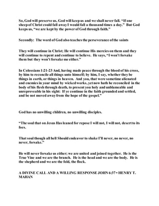 So, God will preserve us, God will keepus and we shall never fall. “If one
sheepof Christ could fall awayI would fall a thousand times a day.” But God
keeps us, “we are kept by the powerof God through faith.”
Secondly: The word of God also teaches the perseverance ofthe saints
They will continue in Christ; He will continue His mercies on them and they
will continue to repent and continue to believe. He says, “I won’t forsake
them but they won’t forsake me either.”
In Colossians 1:21-23 And, having made peace through the blood of his cross,
by him to reconcile all things unto himself; by him, I say, whether they be
things in earth, or things in heaven. And you, that were sometime alienated
and enemies in your mind by wickedworks, yetnow hath he reconciled in the
body of his flesh through death, to present you holy and unblameable and
unreproveable in his sight: If ye continue in the faith grounded and settled,
and be not moved awayfrom the hope of the gospel.”
God has no unwilling children, no unwilling disciples.
“The soul that on Jesus Has leaned for repose I will not, I will not, desertto its
foes.
That soul though all hell Should endeavor to shake I’ll never, no never, no
never, forsake.”
He will never forsake us either; we are united and joined together. He is the
True Vine and we are the branch. He is the head and we are the body. He is
the shepherd and we are the fold, the flock.
A DIVINE CALL AND A WILLING RESPONSE JOHN 6:37 • HENRY T.
MAHAN
 