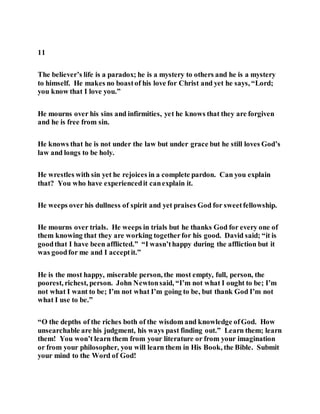 11
The believer’s life is a paradox; he is a mystery to others and he is a mystery
to himself. He makes no boastof his love for Christ and yet he says, “Lord;
you know that I love you.”
He mourns over his sins and infirmities, yet he knows that they are forgiven
and he is free from sin.
He knows that he is not under the law but under grace but he still loves God’s
law and longs to be holy.
He wrestles with sin yet he rejoices in a complete pardon. Can you explain
that? You who have experiencedit canexplain it.
He weeps over his dullness of spirit and yet praises God for sweetfellowship.
He mourns over trials. He weeps in trials but he thanks God for every one of
them knowing that they are working togetherfor his good. David said; “it is
goodthat I have been afflicted.” “I wasn’thappy during the affliction but it
was goodfor me and I acceptit.”
He is the most happy, miserable person, the most empty, full, person, the
poorest, richest, person. John Newtonsaid, “I’m not what I ought to be; I’m
not what I want to be; I’m not what I’m going to be, but thank God I’m not
what I use to be.”
“O the depths of the riches both of the wisdom and knowledge ofGod. How
unsearchable are his judgment, his ways past finding out.” Learn them; learn
them! You won’t learn them from your literature or from your imagination
or from your philosopher, you will learn them in His Book, the Bible. Submit
your mind to the Word of God!
 