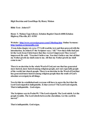 High Doctrine and GoodHope By Henry Mahan
Bible Text: John 6:37
Henry T. Mahan Tape Library Zebulon Baptist Church 6088 Zebulon
Highway Pikeville, KY 41501
Website: http://www.sovereign-grace.com/13thstbap.htm Online Sermons:
http://mahan.sermonaudio.com
From John chapter six verse 37 I will readthe text and then proceedwith the
introduction. In John 6:37 the Scripture says, “All.” Now these folks had just
let the Lord Jesus Christ know that they weren’t impressed. They weren’t
impressed. He said, “You don’t believe me. You don’t believe me, but all that
my Fathergiveth me shall come to me. All that my Fathergiveth me shall
come to me.”
There is no doctrine in the whole Word of God, not one that has generated
more hatred, more hatred among religious people, now not especiallypeople
of the world, but church people. There is no doctrine in the Word of God that
has generatedmore hatred among religious people than the truth of God’s
absolute sovereigntyin all things.
Now let this be establishedand everyone will have to agree the fact that the
Lord God reigneth is indisputable. Is that correct? The Lord God reigneth.
That is indisputable. God reigns.
The Scripture says in Psalm 99, “The Lord reigneth. The Lord ruleth. Let the
people tremble. The Lord sitteth betweenthe cherubims. Let the earth be
moved.”
That is indisputable. God reigns.
 