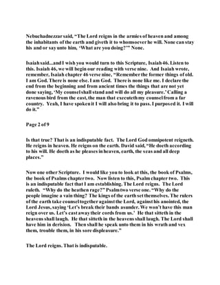 Nebuchadnezzarsaid, “The Lord reigns in the armies of heaven and among
the inhabitants of the earth and giveth it to whomsoeverhe will. None can stay
his and or sayunto him, ‘What are you doing?’” None.
Isaiahsaid...andI wish you would turn to this Scripture, Isaiah46. Listen to
this. Isaiah 46, we will begin our reading with verse nine. And Isaiah wrote,
remember, Isaiah chapter 46 verse nine, “Rememberthe former things of old.
I am God. There is none else. I am God. There is none like me. I declare the
end from the beginning and from ancient times the things that are not yet
done saying, ‘My counselshall stand and will do all my pleasure.’Calling a
ravenous bird from the east, the man that executethmy counselfrom a far
country. Yeah, I have spokenit I will also bring it to pass. I purposed it. I will
do it.”
Page 2 of 9
Is that true? That is an indisputable fact. The Lord God omnipotent reigneth.
He reigns in heaven. He reigns on the earth. David said, “He doeth according
to his will. He doeth as he pleases inheaven, earth, the seas and all deep
places.”
Now one other Scripture. I would like you to look at this, the book of Psalms,
the book of Psalms chaptertwo. Now listen to this, Psalm chapter two. This
is an indisputable fact that I am establishing. The Lord reigns. The Lord
ruleth. “Why do the heathen rage?” Psalmtwo verse one. “Why do the
people imagine a vain thing? The kings of the earth setthemselves. The rulers
of the earth take counseltogetheragainstthe Lord, againsthis anointed, the
Lord Jesus, saying ‘Let’s break their bands asunder. We won’t have this man
reign over us. Let’s castawaytheir cords from us.’ He that sitteth in the
heavens shall laugh. He that sitteth in the heavens shall laugh. The Lord shall
have him in derision. Then shall he speak unto them in his wrath and vex
them, trouble them, in his sore displeasure.”
The Lord reigns. That is indisputable.
 