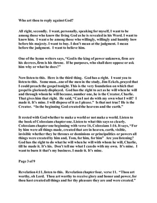 Who art thou to reply againstGod?
All right, secondly. I want, personally, speaking for myself, I want to be
among those who know the living God as he is revealed in his Word. I want to
know him. I want o be among those who willingly, willingly and humbly bow
before his majesty. I want to buy. I don’t mean at the judgment. I mean
before the judgment. I want to believe him.
One of the hymn writers says, “Godis the king of power unknown, firm are
his decrees,firm is his throne. If he purposes, who shall dare oppose or ask
him why or what he does?”
Now listen to this. Here is the third thing. God has a right. I want you to
listen to this. Some man...one of the men in the study, Jim Eckels,prayed that
I could preach the gospeltonight. This is the very foundation on which that
gospelis gloriouslydisplayed. God has the right to act as he will when he will
and through whom he will because, number one, he is the Creator, Charlie.
That gives him that right. He said, “CanI not do with my own what I will? I
made it. It’s mine. I will dispose of it as I please.” Is that not true? He is the
Creator. “In the beginning God createdthe heavens and the earth.”
It rested with Godwhether to make a world or not make a world. Listen to
the book of Colossians chapterone. Listen to what this says so clearly.
Colossians chapterone beginning with verse 16, Colossians 1:16. It says, “For
by him were all things made, createdthat are in heaven, earth, visible,
invisible whether they be thrones or dominions or principalities or powers all
things were createdby him and, Tom, for him, for him” Are you listening?
God has the right to do what he will when he will with whom he will, Charlie,
till he made it. It’s his. Don’t tell me what I cando with my own. It’s mine. I
want to burn it that’s my business. I made it. It’s mine.
Page 3 of 9
Revelation4:11, listen to this. Revelationchapterfour, verse 11. “Thou art
worthy, oh Lord. Thou art worthy to receive glory and honor and power, for
thou hast createdall things and for thy pleasure they are and were created.”
 