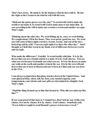 That’s fact, Jerry. He made it. Its his business what he does with it. He has
the right as the Creatorto do what he will with his own.
“Hath not the potter power overthe clay?” It restedwith God to make the
world or not make it. It rested with God to make man or not make him. It
was according to his will to make one creature a worm and another an eagle.
That’s right.
Thinking about the other day. We went fishing up in...sure, we went fishing.
We caughtabout 130 in five hours. They were pretty goodsize, too. We went
out with some of those night crawlers, worms, worms. And one of the boys
lookedup and he said, “I saw an eagle right over there the other day.” And I
thought as I held that worm in my hand, a lot of difference betweena worm
and an eagle.
Who made the difference? Goddid. It rested totally with him. It is by his
decree that you are a female and he is a male. It is by God’s decree. You are
what you are because Godmade you what you are. It is by his decree to make
one walk on the earth and another swim in the sea. It is by his own will and
decree that one is born in Russia and one is born in China and you was born
in the USA.
I am always so gladwhen that plane touches down in the United States. And
your physical body, short, tall, fat, lean, your mental capacity, your
temperament, your talents and your gifts are determined by almighty God.
That’s right.
“Shallthe thing formed say to him that formed it, ‘Why did you make me like
this?’”
If you want proof of that turn to 1 Samuel two. Don’t tell me any of this is by
chance. It is not by chance. It is by choice. God’s choice. Somebodysaid,
“Every believer ought to read Hannah’s prayer at leastonce a week.”
 