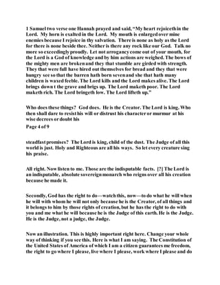 1 Samuel two verse one Hannah prayed and said, “My heart rejoicethin the
Lord. My horn is exalted in the Lord. My mouth is enlargedover mine
enemies because I rejoice in thy salvation. There is none as holy as the Lord
for there is none beside thee. Neither is there any rock like our God. Talk no
more so exceedinglyproudly. Let not arrogancycome out of your mouth, for
the Lord is a God of knowledge and by him actions are weighed. The bows of
the mighty men are brokenand they that stumble are girded with strength.
They that were full have hired out themselves for bread and they that were
hungry see so that the barren hath born sevenand she that hath many
children is waxed feeble. The Lord kills and the Lord makes alive. The Lord
brings down t the grave and brigs up. The Lord maketh poor. The Lord
maketh rich. The Lord bringeth low. The Lord lifteth up.”
Who does these things? God does. He is the Creator. The Lord is king. Who
then shall dare to resisthis will or distrust his characteror murmur at his
wise decrees ordoubt his
Page 4 of 9
steadfastpromises? The Lord is king, child of the dust. The Judge of all this
world is just. Holy and Righteous are all his ways. So let every creature sing
his praise.
All right. Now listen to me. Those are the indisputable facts. [?] The Lord is
an indisputable, absolute sovereignmonarch who reigns over all his creation
because he made it.
Secondly, God has the right to do—watchthis, now—to do what he will when
he will with whom he will not only because he is the Creator, of all things and
it belongs to him by those rights of creation, but he has the right to do with
you and me what he will because he is the Judge of this earth. He is the Judge.
He is the Judge, not a judge, the Judge.
Now an illustration. This is highly important right here. Change your whole
way of thinking if you see this. Here is what I am saying. The Constitution of
the United States of America of which I am a citizen guarantees me freedom,
the right to go where I please, live where I please, work where I please and do
 