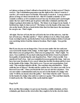 as I please so long as I don’t offend or break the laws. Is that correct? Thatis
correct. The Constitution guarantees me the right to live where I want to. I
can live...if I want to move to Florida, Wisconsin, I can do it. I cango where I
please as long as I don’t break the law. But if I commit a murder or if I
commit a robbery or if I commit treasonI lose my freedom and I am brought
under the law and I will be put in prison with other criminals and then the
Judge is going to determine my future. My future is no longerin my hands. I
forfeited my right. Is that correct? My future is in the hands of the man who
sits on the bench. He has a book before him that lets him know the maximum
he can give me. That’s right.
All right. The law of God, the law of God is the law of the universe. And the
law of God says, “Do this and live.” That’s all there is to it. Obey God, mind
God, worship God, live perfectly before God, walk in holiness before God and
you canbring before God the claim to freedom. That’s right. You gotthe
right.
But if you sin you are no longerfree. You are now under the law and your
case rests in the hands of the Judge. Is that right? You are not going to tell
him where you are going to live, what you are going to do. That’s right. No
more. You could have if you had walkedperfectlybefore God, if you hadn’t
been guilty of murdering his only begottenSon. That’s what you did. You
murdered God’s Son. And you committed treasonagainstthe king. And you
have lost your freedom. Every sonof Adam has losthis freedom and he is now
in the hands of the Judge. The trial is over. You are not on probation. God
said, “The soul that sinneth will die. The soul that obeyethshall live. What
saith the law of Moses? Do this and live and be free. Go where you will. Go to
heaven if you will.” Once you break the law you are not free anymore. You
are now under condemnation and you are now in the hands of a Judge who
said, “I will by no means clearthe guilty.” Isn’t that what he said? You are
in the hands of a Judge who said over and over again, “The soul that sinneth,
it shall surely die. The Judge of the earth shall do right.”
Page 5 of 9
He is not like these judges we got on our benches, coddle criminals, setfree
criminals, put them on the streetafter they ought to be in the electric chair.
 