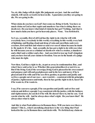 No, sir, this Judge will do right. His judgments are just. And the soul that
sinneth, will surely as God is in heaven die. I guarantee you they are going to
die. We are going to die.
What claim do you have on God? Just come on. Bring it forth. You have as
much claim on God as that rapist and murderer has who is sitting there on
death row. Do you know what kind of claim he has got? Nothing. And that is
how much claim you have got in heavenly places. None. You forfeited it.
So I say, secondly, first of all God has the right to do what he will with
everybody here, everybody in this world, everything in this world, every bolt
of lightning and floating cloud and drop of rain and snowflake and every
creature, fowl and fish and whateverand ever son of Adam because he made
it. He made it. It’s his. And, secondly, he has got a right to do with you what
he will because you are a criminal on death row who is a traitor, a murderer
and a thief and a robber and a liar. And you tried to tear up God’s kingdom
and you have lostall your claims to freedom. You are in the hands of a judge
who must do right.
Now then, God has a right to do...to put us away in condemnation. But...and
what I have said so far is so. Whether this generationlikes it or not it is so.
But if the living God, if the sovereign, living God is pleasedin his own counsel
and purpose and will and goodpleasure and in his love and mercy if he is
pleasedand if he wills and if he sees fit to pardon, to pardon and justify and
setfree a people out of our race—now watchit— consistentwith his principles
of justice, righteousness and truth, then he has gotthe right to do it, hasn’t he
if he wants to, if he wants to.
I say, if he cansave a people, if he can pardon and justify and set free and
redeem and deliver a people I sayconsistentwith his justice, with his holiness
and righteousness,he can do it if he will. He doesn’t have to, but he can. God
can do what he will. And he always does what’s right. Do you know that? He
always does what is right.
And this is what Paul addresses in Romans three. Will you turn over there a
minute? This is...whatI am talking about here is the very thing that Paul
lookedin the eye in Romans three and deals with. We forfeited any claim on
 