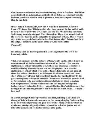 God, heavenor salvation. We have forfeited any claim to freedom. But if God
consistentwith his judgment, consistentwith his holiness, consistentwith his
holiness, consistentwith his truth is pleasedto have mercy upon somebody,
then he can do it.
It says here in Romans 3:19, now this is what Paul addresses. “Nowwe
know...We know this. This is so, that what things soeverthe law saith it saith
to them who are under the law. That’s you and me. We forfeited our claim.
So let every mouth be stopped. There is no plea. There is no appeal. And all
the world just become guilty, subject to the judgment of God. That is what it
says in the margin of God, guilty before God, before who? Before God. He is
the judge. Therefore, by the deeds of the law, the works ofthe
Page 6 of 9
flesh there shall no flesh be justified in God’s sight for by the law is the
knowledge ofsin.
“But, wait a minute, now the holiness of God,” and I said it, Mike, it must be
consistentwith his holiness and consistentwith his justice. “But now the
righteousness ofGod without the law, without our obedience to the law, is
manifested being witnessedby the law and the prophets. It is even the
righteousness ofGod which is by faith of Jesus Christ unto all and upon all
them that believe. But there is no difference for all have sinned and come
short of the glory of God. But being freely justified or justified freely by his
grace through the redemption that is in Christ Jesus whom God hath set forth
or foreordained to be a propitiation through faith in his blood to declare
God’s righteousness for the remission of sins that are past through the
forbearance ofGod and to declare, I say, at this time God’s righteousness that
he might be just and the justifier of him which believeth in Jesus.” Willyou
hear me?
In Christ, through Christ’s perfectlife as a man, fulfilling God’s holy law
through Christ’s death and atonement on that cross, almighty God according
to his own will and purpose and goodpleasure has made a way by which he
can honor, satisfyand glorify all the claims of his inflexible justice and his
inflexible holiness and yet bestow mercy on the guilty.
 