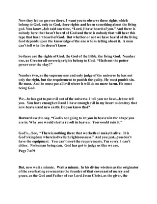Now they let me go over there. I want you to observe three rights which
belong to God, only to God, three rights and learn something about the living
god. You know, Job said one time, “Lord, I have heard of you.” And there is
nobody here that hasn’t heard of God and there is nobody that will hear this
tape that hasn’t heard of God. But whether or not we have heard of the living
God depends upon the knowledge ofthe one who is telling about it. A man
can’t tell what he doesn’t know.
So these are the rights of God, the God of the Bible, the living God. Number
one, as Creatorall sovereignrights belong to God. “Hath not the potter
powerover the clay?”
Number two, as the supreme one and only judge of the universe he has not
only the right, but the requirement to punish the guilty. He must punish sin.
He must. And he must put all evil where it will do no more harm. He must
being God.
We...he has got to put evil out of the universe. I tell you we have...letme tell
you. You have enough evil and I have enough evil in my heart to destroy that
new heaven and new earth. Do you know that?
Barnard used to say, “Godis not going to let you in heaven in the shape you
are in. Why you would start a revolt in heaven. You would ruin it.”
God’s... See, “Thereis nothing there that workethor maketh alive. It is
God’s kingdom wherein dwelleth righteousness.” And you just...you don’t
have the equipment. You can’t meet the requirements. I’m sorry. I can’t
either. No human being can. God has gotto judge us like we are.
Page 7 of 9
But, now wait a minute. Wait a minute. In his divine wisdom as the originator
of the everlasting covenantas the founder of that covenantof mercy and
grace, as the God and Father of our Lord Jesus Christ, as the giver, the
 