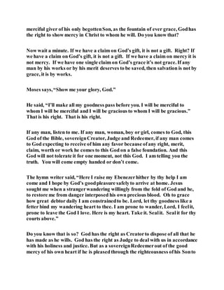 merciful giver of his only begottenSon, as the fountain of ever grace, Godhas
the right to show mercy in Christ to whom he will. Do you know that?
Now wait a minute. If we have a claim on God’s gift, it is not a gift. Right? If
we have a claim on God’s gift, it is not a gift. If we have a claim on mercy it is
not mercy. If we have one single claim on God’s grace it’s not grace. If any
man by his works or by his merit deserves to be saved, then salvation is not by
grace, it is by works.
Moses says,“Show me your glory, God.”
He said, “I’ll make all my goodness pass before you. I will be merciful to
whom I will be merciful and I will be gracious to whom I will be gracious.”
That is his right. That is his right.
If any man, listen to me. If any man, woman, boy or girl, comes to God, this
God of the Bible, sovereignCreator, Judge and Redeemer, if any man comes
to God expecting to receive of him any favor because ofany right, merit,
claim, worth or work he comes to this God on a false foundation. And this
God will not tolerate it for one moment, not this God. I am telling you the
truth. You will come empty handed or don’t come.
The hymn writer said, “Here I raise my Ebenezerhither by thy help I am
come and I hope by God’s goodpleasure safelyto arrive at home. Jesus
sought me when a strangerwandering willingly from the fold of God and he,
to restore me from danger interposed his own precious blood. Oh to grace
how great debtor daily I am constrainedto be. Lord, let thy goodness like a
fetter bind my wandering heart to thee. I am prone to wander, Lord, I feelit,
prone to leave the God I love. Here is my heart. Take it. Sealit. Sealit for thy
courts above.”
Do you know that is so? God has the right as Creatorto dispose of all that he
has made as he wills. God has the right as Judge to deal with us in accordance
with his holiness and justice. But as a sovereignRedeemerout of the good
mercy of his own heart if he is pleasedthrough the righteousness ofhis Sonto
 