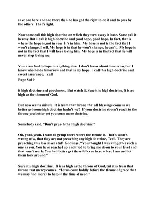 save one here and one there then he has got the right to do it and to pass by
the others. That’s right.
Now some call this high doctrine on which they turn awayin hate. Some call it
heresy. But I call it high doctrine and goodhope, goodhope. In fact, that is
where the hope is, not in you. It’s in him. My hope is not in the fact that I
won’t change. I will. My hope is in that he won’t change, he can’t. My hope is
not in the fact that I will keeploving him. My hope is in the fact that he will
never stop loving me.
You are a fool to hope in anything else. I don’t know about tomorrow, but I
know who holds tomorrow and that is my hope. I callthis high doctrine and
sweetassurance. Icall
Page 8 of 9
it high doctrine and goodnews. But watch it. Sure it is high doctrine. It is as
high as the throne of God.
But now wait a minute. It is from that throne that all blessings come so we
better get some high doctrine hadn’t we? If your doctrine doesn’t reachto the
throne you better getyou some more doctrine.
Somebody said, “Don’t preach that high doctrine.”
Oh, yeah, yeah. I want to getup there where the throne is. That’s what’s
wrong now, that they are not preaching any high doctrine, Cecil. They are
preaching this low down stuff. God says, “You thought I was altogethersuch a
one as you. You have reachedup and tried to bring me down to your level and
that won’t work. You had better get those folks up here where I am and let
them look around.”
Sure it is high doctrine. It is as high as the throne of God, but it is from that
throne that mercy comes. “Letus come boldly before the throne of grace that
we may find mercy to help in the time of need.”
 