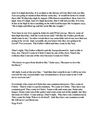 Sure it is high doctrine. It is as high as the throne of God. But I tell you this.
You are going to stand at that throne some day. It would be better to stand
there this Wednesdaynigh in August 1986 than to stand there then. Sure it’s
high. Sure it’s high. Sure it’s high doctrine. But I will tell you this. It is true.
It has to be high to have anything to do with God because the Scripture says,
“He is high and lifted up and his train fills the temple.”
Now turn to our text, again in John six and I’ll let you go. Here is some of
that high doctrine. And the Lord Jesus said, “All that my Father giveth me
shall come to me,” in other words there are some folks out of our race that are
going to be saved. And, secondly, do you know why they are going to be
saved? Two reasons: The Father willed and they come to the Son.
That’s right. The Father willed it and the Sonperformed it. And so this is
true, too. Then if I come to Christ I must be one of the elect. Thatis the
evidence that I am one of the electbecause I came to Christ.
“We know we pass from death to life,” John says, “Becausewe love the
brethren.”
All right. Look at the next line. “And him that cometh to me I will in no wise
castout for any reasonunder any circumstances. If you come to me I will
never castyou out.”
Everybody who comes to Christ has one common character. They come to
Christ. That is what we gotin common. We came to Christ. They have one
common goal. They come to Christ. Some walk and some run. Some take
longer. Some come out of the gutter and come some out of the pulpit, but they
all came to Christ. Come and go. That’s right. They have one common need.
They came for help. Where is sin bred? And they have one common result.
He will never castthem out.
Page 9 of 9
 