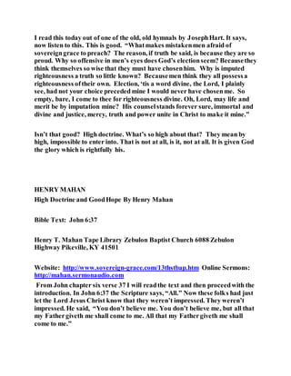 I read this today out of one of the old, old hymnals by JosephHart. It says,
now listen to this. This is good. “Whatmakes mistakenmen afraid of
sovereigngrace to preach? The reason, if truth be said, is because they are so
proud. Why so offensive in men’s eyes does God’s electionseem? Becausethey
think themselves so wise that they must have chosenhim. Why is imputed
righteousness a truth so little known? Becausemen think they all possessa
righteousness oftheir own. Election, ‘tis a word divine, the Lord, I plainly
see, had not your choice preceded mine I would never have chosenme. So
empty, bare, I come to thee for righteousness divine. Oh, Lord, may life and
merit be by imputation mine? His counselstands forever sure, immortal and
divine and justice, mercy, truth and power unite in Christ to make it mine.”
Isn’t that good? High doctrine. What’s so high about that? They mean by
high, impossible to enter into. That is not at all, is it, not at all. It is given God
the glory which is rightfully his.
HENRY MAHAN
High Doctrine and GoodHope By Henry Mahan
Bible Text: John 6:37
Henry T. Mahan Tape Library Zebulon Baptist Church 6088 Zebulon
Highway Pikeville, KY 41501
Website: http://www.sovereign-grace.com/13thstbap.htm Online Sermons:
http://mahan.sermonaudio.com
From John chapter six verse 37 I will readthe text and then proceedwith the
introduction. In John 6:37 the Scripture says, “All.” Now these folks had just
let the Lord Jesus Christ know that they weren’t impressed. They weren’t
impressed. He said, “You don’t believe me. You don’t believe me, but all that
my Fathergiveth me shall come to me. All that my Fathergiveth me shall
come to me.”
 