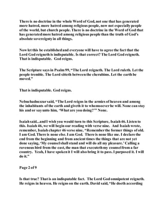 There is no doctrine in the whole Word of God, not one that has generated
more hatred, more hatred among religious people, now not especiallypeople
of the world, but church people. There is no doctrine in the Word of God that
has generatedmore hatred among religious people than the truth of God’s
absolute sovereigntyin all things.
Now let this be establishedand everyone will have to agree the fact that the
Lord God reigneth is indisputable. Is that correct? The Lord God reigneth.
That is indisputable. God reigns.
The Scripture says in Psalm 99, “The Lord reigneth. The Lord ruleth. Let the
people tremble. The Lord sitteth betweenthe cherubims. Let the earth be
moved.”
That is indisputable. God reigns.
Nebuchadnezzarsaid, “The Lord reigns in the armies of heaven and among
the inhabitants of the earth and giveth it to whomsoeverhe will. None can stay
his and or sayunto him, ‘What are you doing?’” None.
Isaiahsaid...andI wish you would turn to this Scripture, Isaiah46. Listen to
this. Isaiah 46, we will begin our reading with verse nine. And Isaiah wrote,
remember, Isaiah chapter 46 verse nine, “Rememberthe former things of old.
I am God. There is none else. I am God. There is none like me. I declare the
end from the beginning and from ancient times the things that are not yet
done saying, ‘My counselshall stand and will do all my pleasure.’Calling a
ravenous bird from the east, the man that executethmy counselfrom a far
country. Yeah, I have spokenit I will also bring it to pass. I purposed it. I will
do it.”
Page 2 of 9
Is that true? That is an indisputable fact. The Lord God omnipotent reigneth.
He reigns in heaven. He reigns on the earth. David said, “He doeth according
 