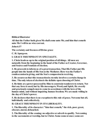 Biblical Illustrator
All that the Father hath given Me shall come unto Me, and him that cometh
unto Me I will in no wise castout.
John 6:37
The certainty and freeness ofDivine grace
C. H. Spurgeon.
I. GRACE TRIUMPHANT IN SPECIALITY.
1. Christ leads us up to the original position of all things. All men are
naturally from the beginning in the hand of the Father as Creator, Governor,
and Source and Fountain of election.
2. He proceeds to inform us of a greattransaction. That His Father put His
people into the hands of His Son as the Mediator. Here was the Father's
condescensionin giving, and the Son's compassionin receiving.
3. He assures us that this transactionin eternity involves a certain change in
time. The only token of electionis the definite open choosing of Christ.
4. He hints at a powerpossessedby Him to constrainwanderers to return. Not
that any force is used, but by His messengers, Word, and Spirit, He sweetly
and graciouslycompels men to come in accordancewith the laws of the
human mind, and without impairing human freedom. We are made willing in
the day of Christ's power.
5. He declares that there is no exceptionto this rule of grace. Notsome but all,
individually and collectively.
II. GRACE TRIUMPHANT IN ITS LIBERALITY.
1. The liberality of its character:"him that cometh," the rich, poor, great,
obscure, moral, debauched.
2. The liberality of the coming: no adjective or adverb to qualify. Notcoming
to the sacraments orworship, but to Christ. Some come at once; some are
 