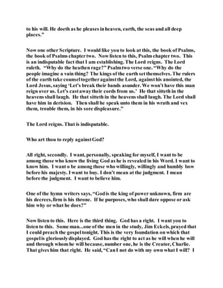 to his will. He doeth as he pleases inheaven, earth, the seas and all deep
places.”
Now one other Scripture. I would like you to look at this, the book of Psalms,
the book of Psalms chaptertwo. Now listen to this, Psalm chapter two. This
is an indisputable fact that I am establishing. The Lord reigns. The Lord
ruleth. “Why do the heathen rage?” Psalmtwo verse one. “Why do the
people imagine a vain thing? The kings of the earth setthemselves. The rulers
of the earth take counseltogetheragainstthe Lord, againsthis anointed, the
Lord Jesus, saying ‘Let’s break their bands asunder. We won’t have this man
reign over us. Let’s castawaytheir cords from us.’ He that sitteth in the
heavens shall laugh. He that sitteth in the heavens shall laugh. The Lord shall
have him in derision. Then shall he speak unto them in his wrath and vex
them, trouble them, in his sore displeasure.”
The Lord reigns. That is indisputable.
Who art thou to reply againstGod?
All right, secondly. I want, personally, speaking for myself, I want to be
among those who know the living God as he is revealed in his Word. I want to
know him. I want o be among those who willingly, willingly and humbly bow
before his majesty. I want to buy. I don’t mean at the judgment. I mean
before the judgment. I want to believe him.
One of the hymn writers says, “Godis the king of power unknown, firm are
his decrees,firm is his throne. If he purposes, who shall dare oppose or ask
him why or what he does?”
Now listen to this. Here is the third thing. God has a right. I want you to
listen to this. Some man...one of the men in the study, Jim Eckels,prayed that
I could preach the gospeltonight. This is the very foundation on which that
gospelis gloriouslydisplayed. God has the right to act as he will when he will
and through whom he will because, number one, he is the Creator, Charlie.
That gives him that right. He said, “CanI not do with my own what I will? I
 