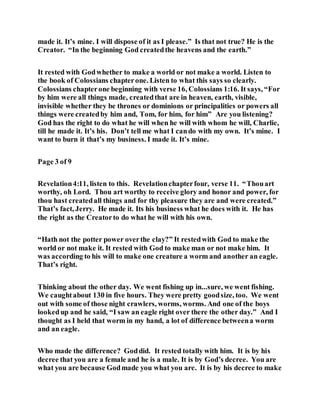 made it. It’s mine. I will dispose of it as I please.” Is that not true? He is the
Creator. “In the beginning God createdthe heavens and the earth.”
It rested with Godwhether to make a world or not make a world. Listen to
the book of Colossians chapterone. Listen to what this says so clearly.
Colossians chapterone beginning with verse 16, Colossians 1:16. It says, “For
by him were all things made, createdthat are in heaven, earth, visible,
invisible whether they be thrones or dominions or principalities or powers all
things were createdby him and, Tom, for him, for him” Are you listening?
God has the right to do what he will when he will with whom he will, Charlie,
till he made it. It’s his. Don’t tell me what I cando with my own. It’s mine. I
want to burn it that’s my business. I made it. It’s mine.
Page 3 of 9
Revelation4:11, listen to this. Revelationchapterfour, verse 11. “Thouart
worthy, oh Lord. Thou art worthy to receive glory and honor and power, for
thou hast createdall things and for thy pleasure they are and were created.”
That’s fact, Jerry. He made it. Its his business what he does with it. He has
the right as the Creatorto do what he will with his own.
“Hath not the potter power overthe clay?” It restedwith God to make the
world or not make it. It rested with God to make man or not make him. It
was according to his will to make one creature a worm and another an eagle.
That’s right.
Thinking about the other day. We went fishing up in...sure, we went fishing.
We caughtabout 130 in five hours. They were pretty goodsize, too. We went
out with some of those night crawlers, worms, worms. And one of the boys
lookedup and he said, “I saw an eagle right over there the other day.” And I
thought as I held that worm in my hand, a lot of difference betweena worm
and an eagle.
Who made the difference? Goddid. It rested totally with him. It is by his
decree that you are a female and he is a male. It is by God’s decree. You are
what you are because Godmade you what you are. It is by his decree to make
 