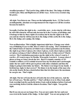 steadfastpromises? The Lord is king, child of the dust. The Judge of all this
world is just. Holy and Righteous are all his ways. So let every creature sing
his praise.
All right. Now listen to me. Those are the indisputable facts. [?] The Lord is
an indisputable, absolute sovereignmonarch who reigns over all his creation
because he made it.
Secondly, God has the right to do—watchthis, now—to do what he will when
he will with whom he will not only because he is the Creator, of all things and
it belongs to him by those rights of creation, but he has the right to do with
you and me what he will because he is the Judge of this earth. He is the Judge.
He is the Judge, not a judge, the Judge.
Now an illustration. This is highly important right here. Change your whole
way of thinking if you see this. Here is what I am saying. The Constitution of
the United States of America of which I am a citizen guarantees me freedom,
the right to go where I please, live where I please, work where I please and do
as I please so long as I don’t offend or break the laws. Is that correct? Thatis
correct. The Constitution guarantees me the right to live where I want to. I
can live...if I want to move to Florida, Wisconsin, I can do it. I cango where I
please as long as I don’t break the law. But if I commit a murder or if I
commit a robbery or if I commit treasonI lose my freedom and I am brought
under the law and I will be put in prison with other criminals and then the
Judge is going to determine my future. My future is no longerin my hands. I
forfeited my right. Is that correct? My future is in the hands of the man who
sits on the bench. He has a book before him that lets him know the maximum
he can give me. That’s right.
All right. The law of God, the law of God is the law of the universe. And the
law of God says, “Do this and live.” That’s all there is to it. Obey God, mind
God, worship God, live perfectly before God, walk in holiness before God and
you canbring before God the claim to freedom. That’s right. You gotthe
right.
But if you sin you are no longerfree. You are now under the law and your
case rests in the hands of the Judge. Is that right? You are not going to tell
 