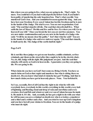 him where you are going to live, what you are going to do. That’s right. No
more. You could have if you had walkedperfectlybefore God, if you hadn’t
been guilty of murdering his only begottenSon. That’s what you did. You
murdered God’s Son. And you committed treasonagainstthe king. And you
have lost your freedom. Every sonof Adam has losthis freedom and he is now
in the hands of the Judge. The trial is over. You are not on probation. God
said, “The soul that sinneth will die. The soul that obeyethshall live. What
saith the law of Moses? Do this and live and be free. Go where you will. Go to
heaven if you will.” Once you break the law you are not free anymore. You
are now under condemnation and you are now in the hands of a Judge who
said, “I will by no means clearthe guilty.” Isn’t that what he said? You are
in the hands of a Judge who said over and over again, “The soul that sinneth,
it shall surely die. The Judge of the earth shall do right.”
Page 5 of 9
He is not like these judges we got on our benches, coddle criminals, setfree
criminals, put them on the streetafter they ought to be in the electric chair.
No, sir, this Judge will do right. His judgments are just. And the soul that
sinneth, will surely as God is in heaven die. I guarantee you they are going to
die. We are going to die.
What claim do you have on God? Just come on. Bring it forth. You have as
much claim on God as that rapist and murderer has who is sitting there on
death row. Do you know what kind of claim he has got? Nothing. And that is
how much claim you have got in heavenly places. None. You forfeited it.
So I say, secondly, first of all God has the right to do what he will with
everybody here, everybody in this world, everything in this world, every bolt
of lightning and floating cloud and drop of rain and snowflake and every
creature, fowl and fish and whateverand ever son of Adam because he made
it. He made it. It’s his. And, secondly, he has got a right to do with you what
he will because you are a criminal on death row who is a traitor, a murderer
and a thief and a robber and a liar. And you tried to tear up God’s kingdom
and you have lostall your claims to freedom. You are in the hands of a judge
who must do right.
 