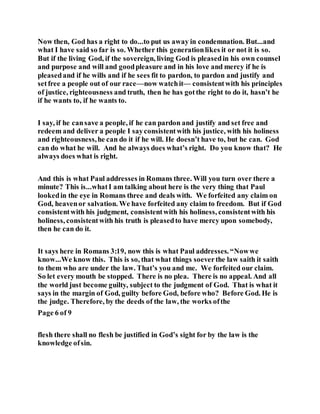 Now then, God has a right to do...to put us away in condemnation. But...and
what I have said so far is so. Whether this generationlikes it or not it is so.
But if the living God, if the sovereign, living God is pleasedin his own counsel
and purpose and will and goodpleasure and in his love and mercy if he is
pleasedand if he wills and if he sees fit to pardon, to pardon and justify and
setfree a people out of our race—now watchit— consistentwith his principles
of justice, righteousness and truth, then he has gotthe right to do it, hasn’t he
if he wants to, if he wants to.
I say, if he cansave a people, if he can pardon and justify and set free and
redeem and deliver a people I sayconsistentwith his justice, with his holiness
and righteousness,he can do it if he will. He doesn’t have to, but he can. God
can do what he will. And he always does what’s right. Do you know that? He
always does what is right.
And this is what Paul addresses in Romans three. Will you turn over there a
minute? This is...whatI am talking about here is the very thing that Paul
lookedin the eye in Romans three and deals with. We forfeited any claim on
God, heavenor salvation. We have forfeited any claim to freedom. But if God
consistentwith his judgment, consistentwith his holiness, consistentwith his
holiness, consistentwith his truth is pleasedto have mercy upon somebody,
then he can do it.
It says here in Romans 3:19, now this is what Paul addresses. “Nowwe
know...We know this. This is so, that what things soeverthe law saith it saith
to them who are under the law. That’s you and me. We forfeited our claim.
So let every mouth be stopped. There is no plea. There is no appeal. And all
the world just become guilty, subject to the judgment of God. That is what it
says in the margin of God, guilty before God, before who? Before God. He is
the judge. Therefore, by the deeds of the law, the works ofthe
Page 6 of 9
flesh there shall no flesh be justified in God’s sight for by the law is the
knowledge ofsin.
 