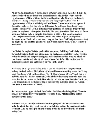 “But, wait a minute, now the holiness of God,” and I said it, Mike, it must be
consistentwith his holiness and consistentwith his justice. “But now the
righteousness ofGod without the law, without our obedience to the law, is
manifested being witnessedby the law and the prophets. It is even the
righteousness ofGod which is by faith of Jesus Christ unto all and upon all
them that believe. But there is no difference for all have sinned and come
short of the glory of God. But being freely justified or justified freely by his
grace through the redemption that is in Christ Jesus whom God hath set forth
or foreordained to be a propitiation through faith in his blood to declare
God’s righteousness for the remission of sins that are past through the
forbearance ofGod and to declare, I say, at this time God’s righteousness that
he might be just and the justifier of him which believeth in Jesus.” Willyou
hear me?
In Christ, through Christ’s perfectlife as a man, fulfilling God’s holy law
through Christ’s death and atonement on that cross, almighty God according
to his own will and purpose and goodpleasure has made a way by which he
can honor, satisfyand glorify all the claims of his inflexible justice and his
inflexible holiness and yet bestow mercy on the guilty.
Now they let me go over there. I want you to observe three rights which
belong to God, only to God, three rights and learn something about the living
god. You know, Job said one time, “Lord, I have heard of you.” And there is
nobody here that hasn’t heard of God and there is nobody that will hear this
tape that hasn’t heard of God. But whether or not we have heard of the living
God depends upon the knowledge ofthe one who is telling about it. A man
can’t tell what he doesn’t know.
So these are the rights of God, the God of the Bible, the living God. Number
one, as Creatorall sovereignrights belong to God. “Hath not the potter
powerover the clay?”
Number two, as the supreme one and only judge of the universe he has not
only the right, but the requirement to punish the guilty. He must punish sin.
He must. And he must put all evil where it will do no more harm. He must
being God.
 