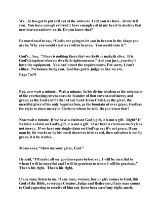 We...he has got to put evil out of the universe. I tell you we have...letme tell
you. You have enough evil and I have enough evil in my heart to destroy that
new heaven and new earth. Do you know that?
Barnard used to say, “Godis not going to let you in heaven in the shape you
are in. Why you would start a revolt in heaven. You would ruin it.”
God’s... See, “Thereis nothing there that workethor maketh alive. It is
God’s kingdom wherein dwelleth righteousness.” And you just...you don’t
have the equipment. You can’t meet the requirements. I’m sorry. I can’t
either. No human being can. God has gotto judge us like we are.
Page 7 of 9
But, now wait a minute. Wait a minute. In his divine wisdom as the originator
of the everlasting covenantas the founder of that covenantof mercy and
grace, as the God and Father of our Lord Jesus Christ, as the giver, the
merciful giver of his only begottenSon, as the fountain of ever grace, Godhas
the right to show mercy in Christ to whom he will. Do you know that?
Now wait a minute. If we have a claim on God’s gift, it is not a gift. Right? If
we have a claim on God’s gift, it is not a gift. If we have a claim on mercy it is
not mercy. If we have one single claim on God’s grace it’s not grace. If any
man by his works or by his merit deserves to be saved, then salvation is not by
grace, it is by works.
Moses says,“Show me your glory, God.”
He said, “I’ll make all my goodness pass before you. I will be merciful to
whom I will be merciful and I will be gracious to whom I will be gracious.”
That is his right. That is his right.
If any man, listen to me. If any man, woman, boy or girl, comes to God, this
God of the Bible, sovereignCreator, Judge and Redeemer, if any man comes
to God expecting to receive of him any favor because ofany right, merit,
 