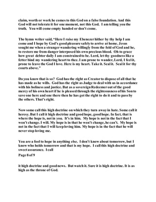 claim, worth or work he comes to this God on a false foundation. And this
God will not tolerate it for one moment, not this God. I am telling you the
truth. You will come empty handed or don’t come.
The hymn writer said, “Here I raise my Ebenezerhither by thy help I am
come and I hope by God’s goodpleasure safelyto arrive at home. Jesus
sought me when a strangerwandering willingly from the fold of God and he,
to restore me from danger interposed his own precious blood. Oh to grace
how great debtor daily I am constrainedto be. Lord, let thy goodness like a
fetter bind my wandering heart to thee. I am prone to wander, Lord, I feelit,
prone to leave the God I love. Here is my heart. Take it. Sealit. Sealit for thy
courts above.”
Do you know that is so? God has the right as Creatorto dispose of all that he
has made as he wills. God has the right as Judge to deal with us in accordance
with his holiness and justice. But as a sovereignRedeemerout of the good
mercy of his own heart if he is pleasedthrough the righteousness ofhis Sonto
save one here and one there then he has got the right to do it and to pass by
the others. That’s right.
Now some call this high doctrine on which they turn awayin hate. Some call it
heresy. But I call it high doctrine and goodhope, goodhope. In fact, that is
where the hope is, not in you. It’s in him. My hope is not in the fact that I
won’t change. I will. My hope is in that he won’t change, he can’t. My hope is
not in the fact that I will keeploving him. My hope is in the fact that he will
never stop loving me.
You are a fool to hope in anything else. I don’t know about tomorrow, but I
know who holds tomorrow and that is my hope. I callthis high doctrine and
sweetassurance. Icall
Page 8 of 9
it high doctrine and goodnews. But watch it. Sure it is high doctrine. It is as
high as the throne of God.
 