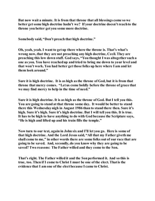 But now wait a minute. It is from that throne that all blessings come so we
better get some high doctrine hadn’t we? If your doctrine doesn’t reachto the
throne you better getyou some more doctrine.
Somebody said, “Don’t preach that high doctrine.”
Oh, yeah, yeah. I want to getup there where the throne is. That’s what’s
wrong now, that they are not preaching any high doctrine, Cecil. They are
preaching this low down stuff. God says, “You thought I was altogethersuch a
one as you. You have reachedup and tried to bring me down to your level and
that won’t work. You had better get those folks up here where I am and let
them look around.”
Sure it is high doctrine. It is as high as the throne of God, but it is from that
throne that mercy comes. “Letus come boldly before the throne of grace that
we may find mercy to help in the time of need.”
Sure it is high doctrine. It is as high as the throne of God. But I tell you this.
You are going to stand at that throne some day. It would be better to stand
there this Wednesdaynigh in August 1986 than to stand there then. Sure it’s
high. Sure it’s high. Sure it’s high doctrine. But I will tell you this. It is true.
It has to be high to have anything to do with God because the Scripture says,
“He is high and lifted up and his train fills the temple.”
Now turn to our text, again in John six and I’ll let you go. Here is some of
that high doctrine. And the Lord Jesus said, “All that my Father giveth me
shall come to me,” in other words there are some folks out of our race that are
going to be saved. And, secondly, do you know why they are going to be
saved? Two reasons: The Father willed and they come to the Son.
That’s right. The Father willed it and the Sonperformed it. And so this is
true, too. Then if I come to Christ I must be one of the elect. Thatis the
evidence that I am one of the electbecause I came to Christ.
 