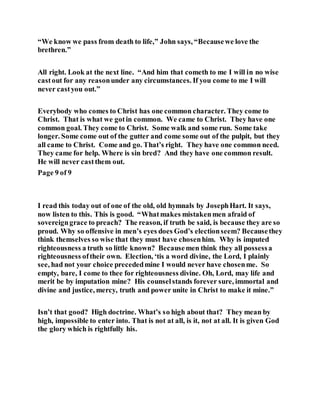 “We know we pass from death to life,” John says, “Becausewe love the
brethren.”
All right. Look at the next line. “And him that cometh to me I will in no wise
castout for any reasonunder any circumstances. If you come to me I will
never castyou out.”
Everybody who comes to Christ has one common character. They come to
Christ. That is what we gotin common. We came to Christ. They have one
common goal. They come to Christ. Some walk and some run. Some take
longer. Some come out of the gutter and come some out of the pulpit, but they
all came to Christ. Come and go. That’s right. They have one common need.
They came for help. Where is sin bred? And they have one common result.
He will never castthem out.
Page 9 of 9
I read this today out of one of the old, old hymnals by JosephHart. It says,
now listen to this. This is good. “Whatmakes mistakenmen afraid of
sovereigngrace to preach? The reason, if truth be said, is because they are so
proud. Why so offensive in men’s eyes does God’s electionseem? Becausethey
think themselves so wise that they must have chosenhim. Why is imputed
righteousness a truth so little known? Becausemen think they all possessa
righteousness oftheir own. Election, ‘tis a word divine, the Lord, I plainly
see, had not your choice precededmine I would never have chosenme. So
empty, bare, I come to thee for righteousness divine. Oh, Lord, may life and
merit be by imputation mine? His counselstands forever sure, immortal and
divine and justice, mercy, truth and power unite in Christ to make it mine.”
Isn’t that good? High doctrine. What’s so high about that? They mean by
high, impossible to enter into. That is not at all, is it, not at all. It is given God
the glory which is rightfully his.
 