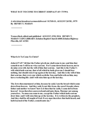 WHAT IS IT TO COME TO CHRIST? JOHN 6:37-45 • TV99A
A television broadcastsermondelivered SUNDAY, AUGUST 26TH , 1979
By HENRY T. MAHAN
__________
Transcribed, edited and published AUGUST 4TH, 2016 HENRY T.
MAHAN TAPE LIBRARY Zebulon BaptistChurch 6088 Zebulon Highway
Pikeville, KY 41501
__________
What Is It To Come To Christ?
John 6:37-45 “All that the Father giveth me shall come to me; and him that
cometh to me I will in no wise castout. ForI came down from heaven, not to
do mine own will, but the will of him that sentme. And this is the Father’s
will which hath sent me, that of all which he hath given me I should lose
nothing, but should raise it up again at the last day. And this is the will of him
that sent me, that every one which seeththe Son, and believeth on him, may
have everlasting life: and I will raise him up at the last day.
The Jews then murmured at him, because he said, I am the bread which came
down from heaven. And they said, Is not this Jesus, the sonof Joseph, whose
father and mother we know? how is it then that he saith, I came down from
heaven? Jesus therefore answeredandsaid unto them, Murmur not among
yourselves. No man can come to me, exceptthe Fatherwhich hath sent me
draw him: and I will raise him up at the lastday. It is written in the prophets,
And they shall be all taught of God. Every man therefore that hath heard, and
hath learned of the Father, cometh unto me.”
 