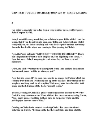 WHAT IS IT TO COME TO CHRIST? JOHN 6:37-45 • HENRY T. MAHAN
2
I’m going to speak to you today from a very familiar passageofScripture,
John Chapter 6:3745.
Now, I would like very much for you to follow in your Bible while I read the
Word. But if you do not wish to open your Bible and follow with me while I
read; will you just listen carefully as I read the Scripture and see how many
times the Lord talks about our coming to Him (coming to Christ).
Now, that’s my subject: “WHAT IS IT TO COME TO CHRIST?” That’s
our subjectand our text is the 6 chapter of John beginning with verse 37.
Now listen carefully; I am going to read about three or four verses of
Scripture.
Our Lord said: “All that the Father giveth to me shall come to me and him
that cometh to me I will in no wise castout.”
Now listen to verse 44 “No man cancome to me except the Father which has
sent me draw him and I will raise him up at the last day. It is written in the
prophets and they shall be all taught of God, every man therefore that hath
heard and hath learned of the Fathercometh to me.”
You see, coming to Christ is a phrase that is frequently used in the Word of
God; it’s very common to the Word of God. It’s the same as receiving Christ,
“to as many as receivedhim, to them gave he the power (right and the
privilege) to become sons of God.”
Coming to Christ is the same as receiving Christ. It’s the same also as
believing on Christ. “Believe onthe Lord Jesus Christand thou shalt be
 