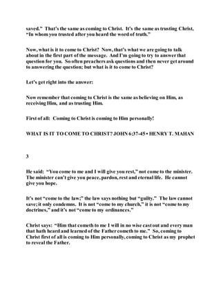 saved.” That’s the same as coming to Christ. It’s the same as trusting Christ,
“In whom you trusted after you heard the word of truth.”
Now, what is it to come to Christ? Now, that’s what we are going to talk
about in the first part of the message. And I’m going to try to answerthat
question for you. So often preachers ask questions and then never getaround
to answering the question; but what is it to come to Christ?
Let’s get right into the answer:
Now remember that coming to Christ is the same as believing on Him, as
receiving Him, and as trusting Him.
First of all: Coming to Christ is coming to Him personally!
WHAT IS IT TO COME TO CHRIST? JOHN 6:37-45 • HENRY T. MAHAN
3
He said: “You come to me and I will give you rest,” not come to the minister.
The minister can’t give you peace, pardon, rest and eternal life. He cannot
give you hope.
It’s not “come to the law;” the law says nothing but “guilty.” The law cannot
save;it only condemns. It is not “come to my church,” it is not “come to my
doctrines,” and it’s not “come to my ordinances.”
Christ says: “Him that cometh to me I will in no wise castout and every man
that hath heard and learned of the Fathercometh to me.” So, coming to
Christ first of all is coming to Him personally, coming to Christ as my prophet
to reveal the Father.
 
