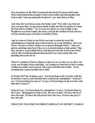 Way back there in the Old Testamentin the book of Genesis andExodus
Moses talkedaboutthat prophet whom Godwould send, that prophet that
God would, “raise up among the brethren;” you must listen to Him.
And when the Lord Jesus came, the Father said: “Now, this is my beloved
Son; you hear him. No man knoweththe Father but the Son and he to whom
the Sonwill revealhim.” So, we come to Christ; we come to Him as the
Prophet to reveal the Father, the mercy of God, the wisdom of God, the love
of God, and the grace of God is revealedin Christ.
And we come to Christ as our Priest, not only to atone for us by His
substitutionary death but also to intercede for us as our Mediator. He is our
Priest. We have a Priest. Believers are priests through Christ. “They are
priests and kings unto God. They are a royal priesthood, a holy nation.” But
they also have a greatHigh Priest, and that personis the Lord Jesus Christ
who by His own blood maketh atonement for our souls and by His own
pleading intercedes for us.
Then it’s coming to Christ as King to reign over us, to rule over us; He is our
Lord, our Prophet, Priestand King. So, coming to Christ first of all is coming
to Him personally, not to anyone who represents Him but to Him. Notto
anything that represents Him but to Him.
In Psalm 130:7 the Scripture says: “Let Israelhope in the Lord for with the
Lord there’s mercy and with him there is plenteous redemption.” It doesn’t
say: “Let Israelhope for mercy;” it says, “letIsraelhope in the Lord for with
him there is mercy.”
It doesn’t say, “Let Israelhope for redemption;” it says, “LetIsrael hope in
the Lord.” Redemption is in the Lord. Do you see that? If I have the tree I
have the fruit. If I have the PhysicianI have the cure. If I have the giver I
have the gift.
WHAT IS IT TO COME TO CHRIST? JOHN 6:37-45 • HENRY T. MAHAN
 