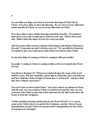 4
So, our faith, our hope, our trust, is not in the blessings ofChrist but in
Christ. If we have Him we have the blessing. We are not to setour affections
on the benefits of Christ; we are to set our affections on Christ.
If we have Him we have all the blessings and all the benefits. It’s foolishto
make peace your aim, to make peace and rest your aim. Make Christ your
aim. Make Christ the object of your love and your faith.
And if you have Him you have all that Christ brings and all that Christ gives.
He said, “Come unto me and I will give you rest.” It’s possible for Satan, for
evil spirits to give you a false peace and a false rest and you miss Christ.
So, the first thing in coming to Christ is coming to Him personally!
Secondly: Coming to Christ is coming to Him as He is revealedin the Word
of God!
Now listen to Romans 10: “Whosoevershallcall upon the name of the Lord
shall be saved. But how shall they callon him in whom they have not believed
and how shall they believe in him of whom they’ve not heard? And how shall
they hear without a preacher?”
You can’t trust an unrevealed Christ. You can’t come to an unknown Christ.
And the only way you can have Christ revealedto you and the only way you
can know who Christ is and what Christ did and why He did it and where He
is now is from the Scriptures.
“Faith comethby hearing and hearing by the Word of God;” we’ve gotto
come to the Christ who is revealed in the Scriptures, not the Christ of some
denomination, not the Christ of some preacher’s imagination, not the Christ
of some person’s thoughts.
 