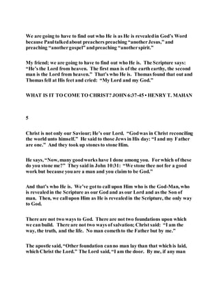 We are going to have to find out who He is as He is revealedin God’s Word
because Paultalkedabout preachers preaching “anotherJesus,” and
preaching “anothergospel” andpreaching “anotherspirit.”
My friend; we are going to have to find out who He is. The Scripture says:
“He’s the Lord from heaven. The first man is of the earth earthy, the second
man is the Lord from heaven.” That’s who He is. Thomas found that out and
Thomas fell at His feet and cried: “My Lord and my God.”
WHAT IS IT TO COME TO CHRIST? JOHN 6:37-45 • HENRY T. MAHAN
5
Christ is not only our Saviour; He’s our Lord. “Godwas in Christ reconciling
the world unto himself.” He said to those Jews in His day: “I and my Father
are one.” And they took up stones to stone Him.
He says, “Now, many goodworks have I done among you. Forwhich of these
do you stone me?” They said in John 10:31: “We stone thee not for a good
work but because youare a man and you claim to be God.”
And that’s who He is. We’ve gotto call upon Him who is the God-Man, who
is revealedin the Scripture as our God and as our Lord and as the Son of
man. Then, we callupon Him as He is revealedin the Scripture, the only way
to God.
There are not two ways to God. There are not two foundations upon which
we can build. There are not two ways of salvation; Christ said: “I am the
way, the truth, and the life. No man comethto the Father but by me.”
The apostle said, “Other foundation canno man lay than that which is laid,
which Christ the Lord.” The Lord said, “I am the door. By me, if any man
 