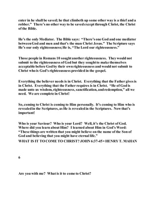 enter in he shall be saved; he that climbeth up some other way is a thief and a
robber.” There’s no other way to be savedexcept through Christ, the Christ
of the Bible.
He’s the only Mediator. The Bible says: “There’s one God and one mediator
betweenGod and men and that’s the man Christ Jesus.” The Scripture says
He’s our only righteousness;He is, “The Lord our righteousness.”
Those people in Romans 10 soughtanother righteousness. Theywould not
submit to the righteousness ofGod but they soughtto make themselves
acceptable before Godby their ownrighteousness and would not submit to
Christ who is God’s righteousness provided in the gospel.
Everything the believer needs is in Christ. Everything that the Father gives is
in Christ. Everything that the Father requires is in Christ. “He of God is
made unto us wisdom, righteousness, sanctification, andredemption,” all we
need. We are complete in Christ!
So, coming to Christ is coming to Him personally. It’s coming to Him who is
revealedin the Scriptures, as He is revealedin the Scriptures. Now that’s
important!
Who is your Saviour? Who is your Lord? Well, it’s the Christ of God.
Where did you learn about Him? I learned about Him in God’s Word:
“These things are written that you might believe on the name of the Son of
God and believing that you might have eternal life.”
WHAT IS IT TO COME TO CHRIST? JOHN 6:37-45 • HENRY T. MAHAN
6
Are you with me? What is it to come to Christ?
 