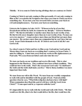 Thirdly: It is to come to Christ leaving all things that are contrary to Christ!
Coming to Christ is not only coming to Him personally, it’s not only coming to
Him as He’s revealedin the Scriptures but when you come to Christ you leave
something else. If you turn your face towardChrist you turn your back on
evil and unrighteousness. You turn your back on something.
Listen to the Scripture in Luke 14:33: “Whosoeverhe be of you that
forsakethnot all that he hath; he cannot be my disciple.” Listen to Matthew
10:37: “He that loveth father or mother more than me is not worthy of me.
He that loveth sonor daughter more than me is not worthy of me. No man can
serve two masters.” A man canhave more than one friend but not more than
one master. He can have more than one companion but he can’t have but one
Lord. Jesus Christ demands to be all. If Christ is not Lord of all; He’s not
Lord at all.
So, when I come to Christ and bow to Him as my God and my Lord and my
Masterthen I turn my back on everything that’s contrary to Jesus Christ. I
must be willing to. I must turn awayfrom my works to His righteousness;as
Paul said, “We ceasefrom our labors and enter into his rest.”
We turn our backs on our tradition and receive His truth. This is what
happened to the Pharisees. Theycouldnot turn loose oftheir tradition. They
could not bow to the truth. That’s the reasonour Lord said, “Ye shall know
the truth and the truth shall make you free.” But to them, tradition was more
important than truth.
We turn from our will to His Word. We turn from our worldly companions
to walk with and be identified with the people of God. Paulaskedthis
question when he says, “Whatfellowshipdoes darkness have with light?
What communion does Baal(the god of evil) have with the Lord Jesus
Christ?” “Come apart and be ye separate saiththe Lord.”
It’s impossible for me to walk with the world and walk with Christ. “He that
would save his life, (that is he that would deliver his life, that would have his
 