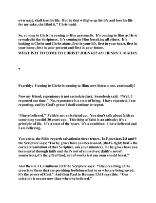 own way), shall lose his life. But he that will give up his life and lose his life
for my sake, shallfind it,” Christ said.
So, coming to Christ is coming to Him personally. It’s coming to Him as He is
revealedin the Scriptures. It’s coming to Him forsaking all others. It’s
looking to Christ and Christ alone, first in your life, first in your heart, first in
your home, first in your present and first in your future.
WHAT IS IT TO COME TO CHRIST? JOHN 6:37-45 • HENRY T. MAHAN
7
Fourthly: Coming to Christ is coming to Him; now listen to me, continually!
Now my friend, repentance is not an isolatedact. Somebodysaid: “Well, I
repented one time.” No, repentance is a state of being. I have repented, I am
repenting, and by God’s grace I shall continue to repent.
“I have believed.” Faith is not an isolatedact. You don’t talk about faith as
something you did 30 years ago. This thing of faith is an attitude; it’s a
principle of life. It’s a state of the heart. It’s a condition: I have believed and
I am believing.
You know, the Bible regards salvationin three tenses. In Ephesians 2:8 and 9
the Scripture says;“Forby grace have you been saved, (that’s right; that’s the
correcttranslation of that Scripture, ask your minister), for by grace have you
been savedthrough faith and that’s not of yourselves;(faith’s not of
yourselves), it’s the gift of God, not of works lestany man should boast.”
And then in 1 Corinthians 1:18 the Scripture says: “The preaching of the
cross is to them that are perishing foolishness but to us who are being saved;
it’s the power of God.” And then Paul in Romans 13:11 says this: “Our
salvationis nearer now than when we believed.”
 